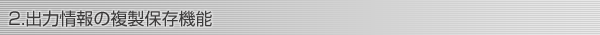 2.出力情報の複製保存機能